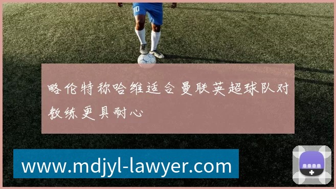 略伦特称哈维适合曼联英超球队对教练更具耐心