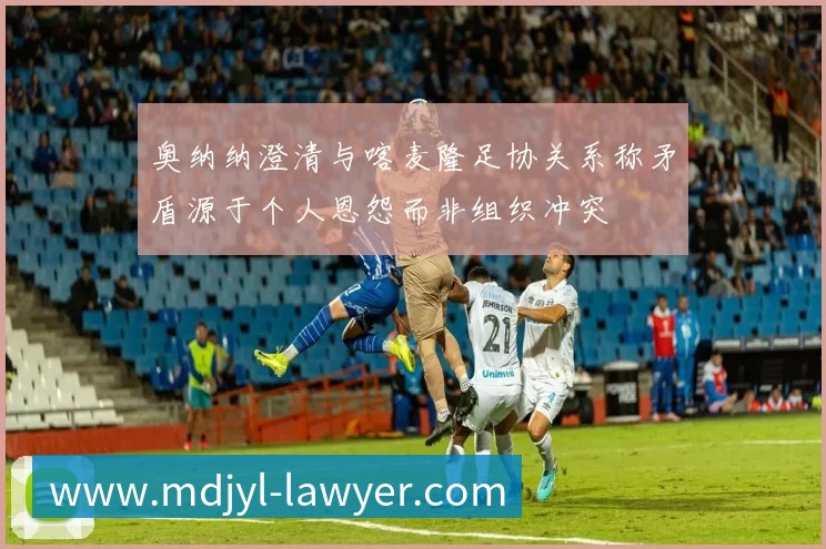 奥纳纳澄清与喀麦隆足协关系称矛盾源于个人恩怨而非组织冲突