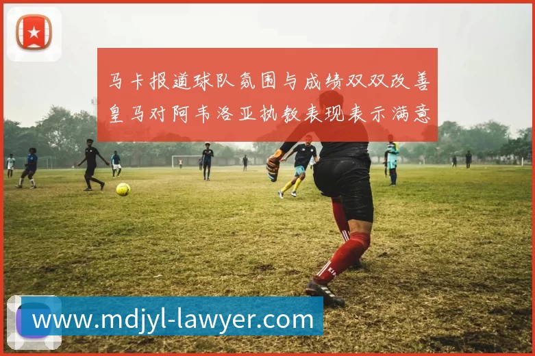马卡报道球队氛围与成绩双双改善皇马对阿韦洛亚执教表现表示满意